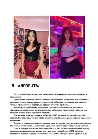 5. АЛГОРИТМ
По сути, во-первых, вам нужны расходники. Это аккаунты, креативы, офферы и
приложения.
Приложения являются самым сложным расходником. Какие здесь есть варианты:
можно его купить, взять в аренду, устроиться в арбитражную команду, где имеются
готовые приложения, и работать за процент от чистой прибыли.
Можно брать приложения у партнерок (это самая сложная часть, потому что
партнерки, которые умеют делать грамотные мобильные приложения – сами на них
сливают, и им не очень нужны вебмастера).
При наличии всех расходников арбитраж с UAC является достаточно простой
задачей. Вопрос в том, что для сбора всех этих расходников нужны и время, и деньги, и
понимание.
Поэтому, к сожалению, какого-то адекватного алгоритма того, где взять приложения
для теста и с чего начать, мы вам дать здесь и не можем, ведь тема реально сложная.
То есть, по сути, для того чтобы начать лить с UAC, нужно собрать полную колоду
качественных расходников, а когда они у вас есть, то заработок с UAC является
достаточно простой задачей. Поэтому мы сказали бы, что здесь более правильным
 