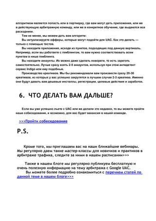 алгоритмом является попасть или в партнерку, где вам могут дать приложения, или же
в действующую арбитражную команду, или же в конкретное обучение, где выдаются все
расходники.
Тем не менее, мы можем дать вам алгоритм:
Вы актуализируете офферы, которые могут подойти для UAC. Как это делать —
только с помощью тестов.
Вы находите приложения, исходя из пунктов, подходящих под данную вертикаль.
Например, если вы работаете с гемблингом, то вам нужно соответствовать всем
пунктам в нише гемблинга.
Вы находите аккаунты. Их можно даже сделать новореги, то есть зарегать
самостоятельно. Лучше сразу взять 2-5 аккаунтов, используя при этом антидетект
сервис Indigo или ему подобные.
Производство креативов. Мы бы рекомендовали вам произвести сразу 20-30
креативов, из которых у вас успешно закрутятся в лучшем случае 2-3 креатива. Именно
они будут давать вам дешевые инсталлы, регистрации, целевые действия и заработок.
6. ЧТО ДЕЛАТЬ ВАМ ДАЛЬШЕ?
Если вы уже успешно льете с UAC или же делали это недавно, то вы можете пройти
наше собеседование, и возможно, для вас будет вакансия в нашей команде.
>>>Пройти собеседование
P.S.
Кроме того, мы приглашаем вас на наши ближайшие вебинары.
Мы регулярно даем такие мастер-классы для новичков и практиков в
арбитраже трафика, следите за ними в нашем расписании>>>
Также в нашем блоге мы регулярно публикуем бесплатную и
очень полезную информацию на тему арбитража с Google UAC.
Вы можете более подробно ознакомиться с перечнем статей по
данной теме в нашем блоге>>>
 