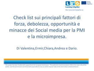 This project has been funded with support from the European Commission. This publication [communication] reflects the views only of the
author, and the Commission cannot be held responsible for any use which may be made of the information contained therein.
http:www.learning2gether.eu
Check list sui principali fattori di
forza, debolezza, opportunità e
minacce dei Social media per la PMI
e la microimpresa.
Di Valentina,Ermir,Chiara,Andrea e Dario.
 