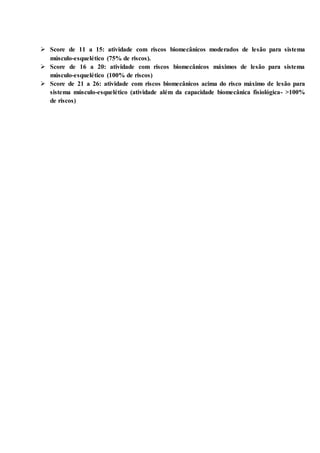  Score de 11 a 15: atividade com riscos biomecânicos moderados de lesão para sistema
músculo-esquelético (75% de riscos).
 Score de 16 a 20: atividade com riscos biomecânicos máximos de lesão para sistema
músculo-esquelético (100% de riscos)
 Score de 21 a 26: atividade com riscos biomecânicos acima do risco máximo de lesão para
sistema músculo-esquelético (atividade além da capacidade biomecânica fisiológica- >100%
de riscos)
 
