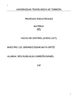 1


       UNIVERSIDAD TECNÓLOGICA DE TORREÓN.



              PROCESOS INDUSTRIALES


                     MATERIA:
                       SPC.



          HOJAS DE CONTROL (CHECK LIST).



MAESTRO: LIC. GERARDO EDGAR MATA ORTÍZ



ALUMNA: IRIS RUMUALDA CARREÓN RANGEL



                       3”B”




                                             1
 