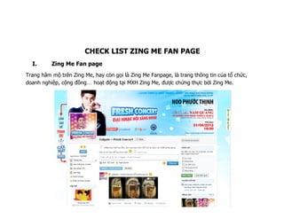 CHECK LIST ZING ME FAN PAGE
  I.      Zing Me Fan page
Trang hâm mộ trên Zing Me, hay còn gọi là Zing Me Fanpage, là trang thông tin của tổ chức,
doanh nghiệp, cộng đồng hoạt động tại MXH Zing Me, được chứng thực bởi Zing Me.
 