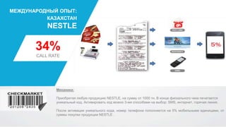 34%
CALL RATE
NESTLE
МЕЖДУНАРОДНЫЙ ОПЫТ:
КАЗАХСТАН
Механика:
Приобретая любую продукцию NESTLE, на сумму от 1000 тн. В конце фискального чека печатается
уникальный код. Активировать код можно 3-мя способами на выбор: SMS, интернет, горячая линия.
После активации уникального кода, номер телефона пополняется на 5% мобильными единицами, от
суммы покупки продукции NESTLE .
 