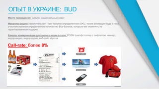 ОПЫТ В УКРАИНЕ: BUD
Место проведения: Сiльпо, национальный охват
Механика акции: накопительная – при покупке определенного SKU, после активации кода с чека,
участник получал определенное количество Bud-баллов, которые мог поменять на
гарантированные подарки.
Каналы коммуникации для анонса акции в сети: POSM (шелфстоппер с лифлетом, неккер),
индор-видео, индор-аудио, веб-сайт silpo.ua
Call-rate: более 8%
 