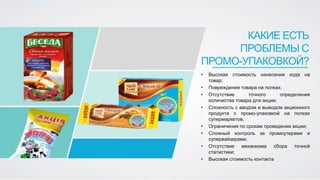 • Высокая стоимость нанесения кода на
товар;
• Повреждения товара на полках;
• Отсутствие точного определения
количества товара для акции;
• Сложность с вводом и выводом акционного
продукта с промо-упаковкой на полках
супермаркетов.
• Ограничения по срокам проведения акции;
• Сложный контроль за промоутерами и
супервайзерами;
• Отсутствие механизма сбора точной
статистики;
• Высокая стоимость контакта
КАКИЕ ЕСТЬ
ПРОБЛЕМЫ С
ПРОМО-УПАКОВКОЙ?
 