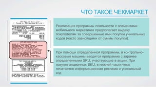 ЧТО ТАКОЕ ЧЕКМАРКЕТ
Реализация программы лояльности с элементами
мобильного маркетинга предполагает выдачу
покупателям за совершенные ими покупки уникальных
кодов (часто зависящими от суммы покупки).
При помощи определенной программы, в контрольно-
кассовые машины вводится программа с заранее
определенными SKU, участвующие в акции. При
покупке акционных SKU, в нижней части чека
печатается информационная реклама и уникальный
код
 