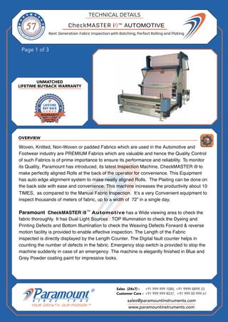 OVERVIEW
Page 1 of 3
UNMATCHED
LIFETIME BUYBACK WARRANTY
TECHNICAL DETAILS
L
Next Generation Fabric Inspection with Batching, Perfect Rolling and Plating
sales@paramountinstruments.com
Sales (24x7) : +91 999 999 1080, +91 9999 8899 33
Customer Care : +91 999 999 8037, +91 999 00 999 61
www.paramountinstruments.com
CheckMASTER i9 AUTOMOTIVE
Woven, Knitted, Non-Woven or padded Fabrics which are used in the Automotive and
Footwear industry are PREMIUM Fabrics which are valuable and hence the Quality Control
of such Fabrics is of prime importance to ensure its performance and reliability. To monitor
its Quality, Paramount has introduced, its latest Inspection Machine, CheckMASTER i9 to
make perfectly aligned Rolls at the back of the operator for convenience. This Equipment
has auto edge alignment system to make neatly aligned Rolls. The Plaiting can be done on
the back side with ease and convenience. This machine increases the productivity about 10
TIMES, as compared to the Manual Fabric Inspection. It’s a very Convenient equipment to
inspect thousands of meters of fabric, up to a width of 72” in a single day.
Paramount CheckMASTER has a Wide viewing area to check the
fabric thoroughly. It has Dual Light Sources : TOP Illumination to check the Dyeing and
Printing Defects and Bottom Illumination to check the Weaving Defects Forward & reverse
motion facility is provided to enable effective inspection. The Length of the Fabric
inspected is directly displayed by the Length Counter. The Digital fault counter helps in
counting the number of defects in the fabric. Emergency stop switch is provided to stop the
machine suddenly in case of an emergency. The machine is elegantly finished in Blue and
Grey Powder coating paint for impressive looks.
i9 Automotive
™
™
 