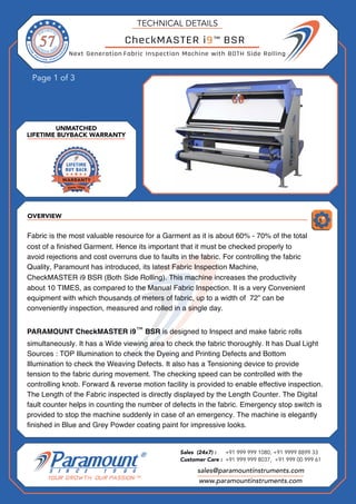 OVERVIEW
Page 1 of 3
UNMATCHED
LIFETIME BUYBACK WARRANTY
TECHNICAL DETAILS
CheckMASTER i9 BSR
Fabric Inspection Machine with BOTH Side Rolling
sales@paramountinstruments.com
Sales (24x7) : +91 999 999 1080, +91 9999 8899 33
Customer Care : +91 999 999 8037, +91 999 00 999 61
www.paramountinstruments.com
Fabric is the most valuable resource for a Garment as it is about 60% - 70% of the total
cost of a finished Garment. Hence its important that it must be checked properly to
avoid rejections and cost overruns due to faults in the fabric. For controlling the fabric
Quality, Paramount has introduced, its latest Fabric Inspection Machine,
CheckMASTER i9 BSR (Both Side Rolling). This machine increases the productivity
about 10 TIMES, as compared to the Manual Fabric Inspection. It is a very Convenient
equipment with which thousands of meters of fabric, up to a width of 72” can be
conveniently inspection, measured and rolled in a single day.
PARAMOUNT CheckMASTER i9 BSR is designed to Inspect and make fabric rolls
simultaneously. It has a Wide viewing area to check the fabric thoroughly. It has Dual Light
Sources : TOP Illumination to check the Dyeing and Printing Defects and Bottom
Illumination to check the Weaving Defects. It also has a Tensioning device to provide
tension to the fabric during movement. The checking speed can be controlled with the
controlling knob. Forward & reverse motion facility is provided to enable effective inspection.
The Length of the Fabric inspected is directly displayed by the Length Counter. The Digital
fault counter helps in counting the number of defects in the fabric. Emergency stop switch is
provided to stop the machine suddenly in case of an emergency. The machine is elegantly
finished in Blue and Grey Powder coating paint for impressive looks.
Next Generation
™
™
 