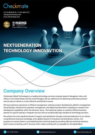 Company Overview
Checkmate Global Technologies is a leading technology services company based in Bangalore, India, with
offices in the United States and the United Kingdom.We are well-known for delivering world-class products
and services to clients in a more effective and efficient manner.
We have extensive experience in offshore management, software product development, platform management,
Cloud/DevOps, infrastructure operation management, and digital transformation, including our research and
development capabilities within the all-sector arena. That expertise makes us a perfect offshore business
partner for anyone looking to integrate services with an exceptionally high standard of technology provision.
We achieve the most significant levels of support and satisfaction through continued dedication to our clients,
comprehensive business knowledge, and a global network of innovation and distribution centres. Our
purpose is to assist clients in accomplishing their technical goals by providing effective technical solutions,
best-in-class consulting, and IT services which makes working with us enjoyable for all stakeholders.
NEXTGENERATION
TECHNOLOGY INNOVAVTION
+91-9148781818 / +1 631-565-7217
sales@checkmateq.com
www.checkmateq.com
www.checkmateq.com

+91-91487-81818
 sales@checkmateq.com

 