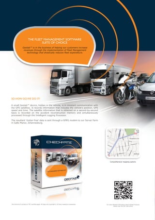 THE FLEET MANAGEMENT SOFTWARE
                                   SUITE OF CHOICE
                  Geotab™ is in the business of helping our customers increase
                   revenues through the implementation of Fleet Management
                      technology that drastically reduces fleet expenditure.




SO HOW DO WE DO IT?

A small Geotab™ device, hidden in the vehicle, is in constant communication with
the GPS satellites. It records information that includes the vehicle’s position, GPS
speed and time. The satellite information that is obtained on a second-by-second
basis is recorded on the accident reconstruction memory and simultaneously
processed through the Intelligent Logging Processor.

The resultant ‘clutter-free’ data is sent through a GPRS modem to our Server Farm
in Gallo Manor, Johannesburg.




                                                                                                                 Comprehensive mapping options




This brochure is printed on FSC certified paper. All logos are Copyright © of there respective companies.   For more detailed information about Geotab Products
                                                                                                                      please scan the QR Code above
 