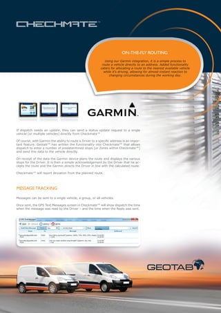 ON-THE-FLY ROUTING
                                                              Using our Garmin integration, it is a simple process to
                                                            route a vehicle directly to an address. Added functionality
                                                           caters for allocating a route to the nearest available vehicle
                                                             while it’s driving, allowing for almost-instant reaction to
                                                                 changing circumstances during the working day.




If dispatch needs an update, they can send a status update request to a single
vehicle [or multiple vehicles] directly from Checkmate™

Of course, with Garmin the ability to route a Driver to a specific address is an impor-
tant feature. Geotab™ has written the functionality into Checkmate™ that allows
dispatch to enter a number of predetermined stops [or Zones within Checkmate™]
and send this data to the vehicle directly.

On receipt of the data the Garmin device plans the route and displays the various
stops for the Driver. It is then a simple acknowledgement by the Driver that he ac-
cepts the route and the Garmin directs the Driver in line with the calculated route.

Checkmate™ will report deviation from the planned route.




MESSAGE TRACKING

Messages can be sent to a single vehicle, a group, or all vehicles.

Once sent, the GPS Text Messages screen in Checkmate™ will show dispatch the time
when the message was read by the Driver – and the time when the Reply was sent.




                                                                                            S TAT I C A N D M O B I L E A S S E T M A N A G E M E N T
 