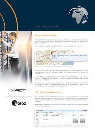 W W W . G E O T A B . C O . Z A




        PRECISE TRIP RECORDING

        The Geotab™ devices record trip data using X-Act™, our patented Intelligent Log-
        ging Processor. This gives the fleet owner the highest possible trips resolution at
        the lowest GPRS cost.

        Turns, stops and speeds are captured to recreate fleet trips with precision.




                                    Nick Hart in SH 685 6RK on Tuesday, July 06,2011 at 9:24:25 AM for 21m31s
                                    in Ontare Zone
                                    Stopped
                                    SH 685 6RK
                                    All, North Region, Second Harvest




        Accuracy is the guiding principle of Geotab’s offering, it is our belief that you cannot
        manage fleets of vehicles unless the data is of a standard that can be upheld in a
        court of law.

        In a recent independent test a trip using a standard Geotab™ device a trip accuracy
        of over 99.9% was recorded [Geotab™ recorded distance versus the actual distance
        of the route travelled].

        To date we have represented our Customers in both the Labour Courts of South
        Africa and the CCMA on innumerable occasions as an Independent Expert. This is
        an added value service we offer to our Customers.


x-act
    ™

        DAILY VEHICLE HEALTH CHECK

        The automatic Vehicle Health Check includes an easy to analyse diagnostic. With
        the daily heartbeat feature, the system can alert fleet managers to vehicles that are
        reporting heartbeats but are not being driven, identifying under-utilised vehicles in
        the fleet.

        Note that it is useful to Group vehicles by territory, work type and other categories
        for summary reporting.
 