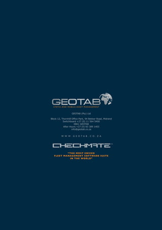 S TAT I C A N D M O B I L E A S S E T M A N A G E M E N T


                        GEOTAB (Pty) Ltd

Block 12, Thornhill Office Park, 94 Bekker Road, Midrand
           Switchboard +27 (0) 11 564 5400
                       0861 GEOTAB
           After Hours +27 (0) 83 389 1403
                    info@geotab.co.za


           W W W . G E O T A B . C O . Z A




                 “T H E M O S T E N VI E D
   F L E E T M A NAG E M E N T S O F T WA R E S U I T E
                   I N T H E W O R LD”
 