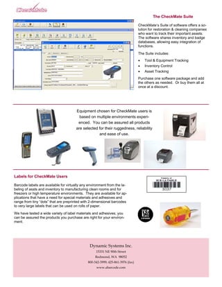 The CheckMate Suite

                                                                                 CheckMate’s Suite of software offers a so-
                                                                                 lution for restoration & cleaning companies
                                                                                 who want to track their important assets.
                                                                                 The software shares inventory and badge
                                                                                 databases, allowing easy integration of
                                                                                 functions.

                                                                                 The Suite includes:
                                                                                 •   Tool & Equipment Tracking
                                                                                 •   Inventory Control
                                                                                 •   Asset Tracking
                                                                                 Purchase one software package and add
                                                                                 the others as needed. Or buy them all at
                                                                                 once at a discount.




                                       Equipment chosen for CheckMate users is
                                         based on multiple environments experi-
                                        enced. You can be assured all products
                                       are selected for their ruggedness, reliability
                                                    and ease of use.




Labels for CheckMate Users

Barcode labels are available for virtually any environment from the la-
beling of assts and inventory to manufacturing clean rooms and for
freezers or high temperature environments. They are available for ap-
plications that have a need for special materials and adhesives and
range from tiny “dots” that are preprinted with 2-dimensional barcodes
to very large labels that can be used on rolls of paper.

We have tested a wide variety of label materials and adhesives; you
can be assured the products you purchase are right for your environ-
ment.




                                               Dynamic Systems Inc.
                                                   15331 NE 90th Street
                                                   Redmond, WA 98052
                                              800-342-3999; 425-861-3976 (fax)
                                                   www.abarcode.com
 