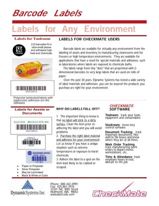 Barcode Labels
Labels for Any Environment
Labels for Toolroom                  LABELS FOR CHECKMATE USERS
              2-D barcodes fit in
              ultra-small places
             and withstand high
                                          Barcode labels are available for virtually any environment from the
             heat and chemicals.      labeling of assets and inventory to manufacuring cleanrooms and for
                                      freezers or high temperature environments. They are available for
                                      applications that have a need for special materials and adhesives, such
                                      as laboratories where labels are exposed to chemicals baths.
                                          The labels range from tiny "dots" that are preprinted with 2-
                                      dimensional barcodes to very large labels that are used on rolls of
                                      paper.
                                           Over the past 30 years, Dynamic Systems has tested a wide variety
                                      of label materials and adhesives; you can be assured the products you
                                      purchase are right for your environment.


Polyester laminated labels with
aggressive adhesive are the
standard.
                                                                               CHECKMATE
 Labels for Assets or               WHY DO LABELS FALL OFF?                    SOFTWARE
     Documents
                                    1. The important thing to know is       Toolroom: track your tools,
                                                                            equipment and consumables.
                                    that no label will stick to a dirty
                                    surface. Clean the item prior to        Stockroom: inven-tory
                                    adhering the label and you will avoid   control software.
                                    problems.                               Document Tracking: track
                                    2. Purchase the right label material    important documents, files
                                                                            and/or file boxes and know
                                    and adhesive for your environment.      where they are at all times.
                                    Let us know if you have a unique        Work Order Tracking:
                                    situation such as extreme               track manufacturing work
                                                                            orders to depart-ments,
                                    temperatures or exposure to harsh       workstations, etc.
                                    chemicals.                              Time & Attendance: track
                                    3. Adhere the label to a spot on the    employee hours in/out,
                                    item least likely to be rubbed or       allocate to the job.
     Paper or Polyester            scraped.
     Silver Polyester
     May be Laminated
     Black & White or Color


                  Place        Phone: 800-342-3999
                 Artwork       Fax: 425-861-3976
                  Here         15331 NE 90th Street
                               Redmond, WA 98052
                               www.abarcode.com
 