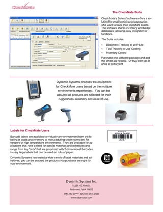 The CheckMate Suite

                                                                                  CheckMate’s Suite of software offers a so-
                                                                                  lution for small to mid-sized companies
                                                                                  who want to track their important assets.
                                                                                  The software shares inventory and badge
                                                                                  databases, allowing easy integration of
                                                                                  functions.

                                                                                  The Suite includes:
                                                                                     Document Tracking or WIP Lite
                                                                                     Tool Tracking or Job Costing
                                                                                     Inventory Control
                                                                                  Purchase one software package and add
                                                                                  the others as needed. Or buy them all at
                                                                                  once at a discount.




                                        Dynamic Systems chooses the equipment
                                       for CheckMate users based on the multiple
                                         environments experienced. You can be
                                        assured all products are selected for their
                                         ruggedness, reliability and ease of use.




Labels for CheckMate Users

Barcode labels are available for virtually any environment from the la-
beling of assts and inventory to manufacturing clean rooms and for
freezers or high temperature environments. They are available for ap-
plications that have a need for special materials and adhesives and
range from tiny “dots” that are preprinted with 2-dimensional barcodes
to very large labels that can be used on rolls of paper.

Dynamic Systems has tested a wide variety of label materials and ad-
hesives; you can be assured the products you purchase are right for
your environment.




                                               Dynamic Systems Inc.
                                                     15331 NE 90th St.
                                                   Redmond, WA 98052
                                              800-342-3999 * 425-861-3976 (fax)
                                                    www.abarcode.com
 
