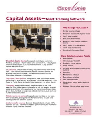 CheckMate Capital Assets allows you to control your equipment,
furniture, computers - their location, value and condition. Take physical
inventory and compare to your current information. Keep updated
records and print reports.
To get started, take an initial inventory and put a barcode label on the
item. Then scan the barcode into a portable handheld terminal and
enter the pertinent information. Upload that information into the
CheckMate database—it’s that easy.
CheckMate Capital Assets is being used to track such diverse assets
as furniture for an apartment rental agency, monitoring equipment in the
forest for Fish & Game, and audio/visual equipment in a school district.
The system is designed to be very flexible and easy to use. For
example, CheckMate doesn’t dictate what to call your assets. You can
assign a description to the asset using your own unique phrases (desk,
green chair, monitor), or keep more detailed information, such as model
number and serial number.
Multiple reports and queries allow you to view your data as you want.
Print an asset list, discrepancy list after an inventory, or query what
assets you have in a specific location.
Use barcodes for accuracy. Barcode data collection is virtually 100%
accurate and fast. It eliminates the time spent recording the information
and then keying it into the computer.
Capital Assets—Asset Tracking Software
Why Manage Your Assets?
 Control asset shrinkage
 Reconcile records with physical assets
 Verify asset location
 Reduce audit expenses
 Retain accurate data for insurance
claims
 Verify assets for property taxes
 Track asset maintenance
 Comply with Sarbanes-Oxley
Store Details about your Assets
 Manufacturer
 Where you purchased it
 Product or model number
 Serial number
 Location of each asset (building, room,
cubicle)
 Condition
 Maintenance schedule
 Depreciation schedule
 Last date inventoried
 Dimensions: height, width, depth, di-
ameter
 Finishes, fabrics, colors, wood types
15331 NE 90th St.
Redmond, WA 98052
800-342-3999 * 425-861-3976 (fax)
www.abarcode.com
 
