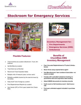 Stockroom for Emergency Services




                                                                     Inventory Management for:
                                                                     •   Fire Departments
                                                                     •   Emergency Services (EMS)
                                                                     •   Ambulances



             Flexible Features:                                             Benefits of
                                                                         CheckMate EMS
                                                                      Inventory Management
•   Track Inventory by Location (Stockroom, Truck, Am-
    bulance)
                                                             •   Fast, Accurate Replenishment of Trucks & Ambu-
•   Set Min/Max by Location
                                                                 lances
•   Track Items by Lot Number
                                                             •   Never throw away expired items again!
•   Record and Track Expiration Dates
                                                             •   Use Manufacturers’ item numbers & barcodes—no
•   Multiple units of measure (case; ounces; each)               need to re-label

•   Multiplier available (receive by the case but issue by   •   Comply with controlled substance tracking re-
    the bottle)                                                  quirements with lot & expiration date tracking

•   Keep Audit Trail of Usage by Location                    •   Attach MSDS documents to inventory records

•   Print Replenishment Reports by Location                  •   Cycle count or full inventory count - fast & accu-
                                                                 rate
•   Use Vendor UPC or Print Laser Labels from Check-
    Mate                                                     •   First year unlimited support included in purchase
                                                                 price
 