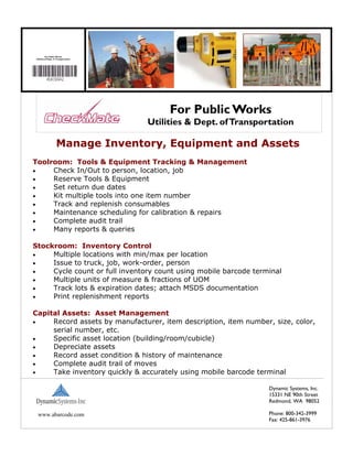 For Public Works
 Utilities & Dept. of Transportation




                                            For Public Works
                                       Utilities & Dept. of Transportation

                     Manage Inventory, Equipment and Assets
Toolroom: Tools & Equipment Tracking & Management
•    Check In/Out to person, location, job
•    Reserve Tools & Equipment
•    Set return due dates
•    Kit multiple tools into one item number
•    Track and replenish consumables
•    Maintenance scheduling for calibration & repairs
•    Complete audit trail
•    Many reports & queries

Stockroom: Inventory Control
•    Multiple locations with min/max per location
•    Issue to truck, job, work-order, person
•    Cycle count or full inventory count using mobile barcode terminal
•    Multiple units of measure & fractions of UOM
•    Track lots & expiration dates; attach MSDS documentation
•    Print replenishment reports

Capital Assets: Asset Management
•    Record assets by manufacturer, item description, item number, size, color,
     serial number, etc.
•    Specific asset location (building/room/cubicle)
•    Depreciate assets
•    Record asset condition & history of maintenance
•    Complete audit trail of moves
•    Take inventory quickly & accurately using mobile barcode terminal

                                                                    Dynamic Systems, Inc.
                                                                    15331 NE 90th Street
                                                                    Redmond, WA 98052

  www.abarcode.com                                                  Phone: 800-342-3999
                                                                    Fax: 425-861-3976
 