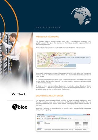 w w w . g e o t a b . c o . z a




        precise trip recording

        The Geotab™ devices record trip data using X-Act™, our patented Intelligent Log-
        ging Processor. This gives the fleet owner the highest possible trips resolution at
        the lowest GPRS cost.

        Turns, stops and speeds are captured to recreate fleet trips with precision.




                                    Nick Hart in SH 685 6RK on Tuesday, July 06,2011 at 9:24:25 AM for 21m31s
                                    in Ontare Zone
                                    Stopped
                                    SH 685 6RK
                                    All, North Region, Second Harvest




        Accuracy is the guiding principle of Geotab’s offering, it is our belief that you cannot
        manage fleets of vehicles unless the data is of a standard that can be upheld in a
        court of law.

        In a recent independent test a trip using a standard Geotab™ device a trip accuracy
        of over 99.9% was recorded [Geotab™ recorded distance versus the actual distance
        of the route travelled].

        To date we have represented our Customers in both the Labour Courts of South
        Africa and the CCMA on innumerable occasions as an Independent Expert. This is
        an added value service we offer to our Customers.


x-act
    ™

        daily vehicle health check

        The automatic Vehicle Health Check includes an easy to analyse diagnostic. With
        the daily heartbeat feature, the system can alert fleet managers to vehicles that are
        reporting heartbeats but are not being driven, identifying under-utilised vehicles in
        the fleet.

        Note that it is useful to Group vehicles by territory, work type and other categories
        for summary reporting.
 