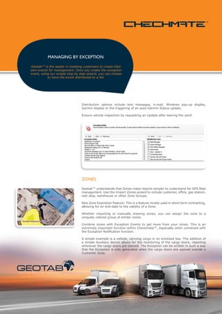 MANAGING BY EXCEPTION

               Geotab™ is the leader in enabling customers to create their
               own events for management. Once you create the exception
               event, using our simple step by step wizard, you can choose
                          to have the event distributed to a list.




                                                            Distribution options include text messages, e-mail, Windows pop-up display,
                                                            Garmin display or the triggering of an auto-Garmin Status update.

                                                            Ensure vehicle inspection by requesting an Update after leaving the yard!




                                                            ZONES

                                                            Geotab™ understands that Zones make reports simpler to understand for GPS fleet
                                                            management. Use the Import Zones wizard to include customer, office, gas station,
                                                            rest stop, warehouse or other Zone Groups.

                                                            New Zone Expiration Feature: This is a feature mostly used in short-term contracting,
                                                            allowing for an end-date to the validity of a Zone.

                                                            Whether importing or manually drawing zones, you can assign the zone to a
                                                            uniquely colored group of similar zones.

                                                            Combine zones with Exception Events to get more from your zones. This is an
                                                            extremely important function within Checkmate™, especially when combined with
                                                            the Exception Notification function.

                                                            A simple example is a vehicle, carrying cargo in an enclosed bay. The addition of
                                                            a simple Auxiliary device allows for the monitoring of the cargo doors, reporting
                                                            whenever the cargo doors are opened. The Exception can be written in such a way
                                                            that the Exception is only generated when the cargo doors are opened outside a
                                                            Customer Zone.




s tat i c a n d m o b i l e a s s e t m a n a g e m e n t
 