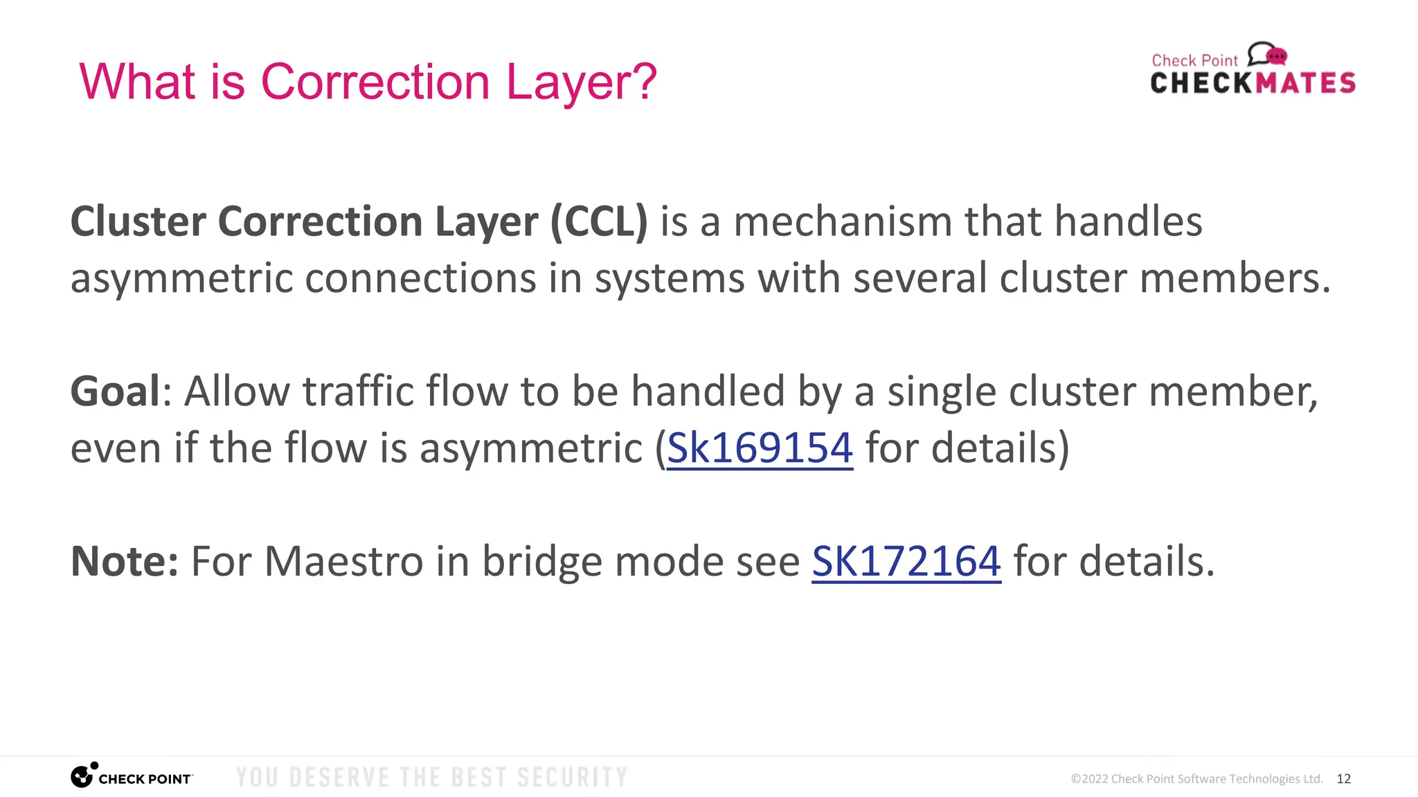 12
©2022 Check Point Software Technologies Ltd.
What is Correction Layer?
Cluster Correction Layer (CCL) is a mechanism that handles
asymmetric connections in systems with several cluster members.
Goal: Allow traffic flow to be handled by a single cluster member,
even if the flow is asymmetric (Sk169154 for details)
Note: For Maestro in bridge mode see SK172164 for details.
 