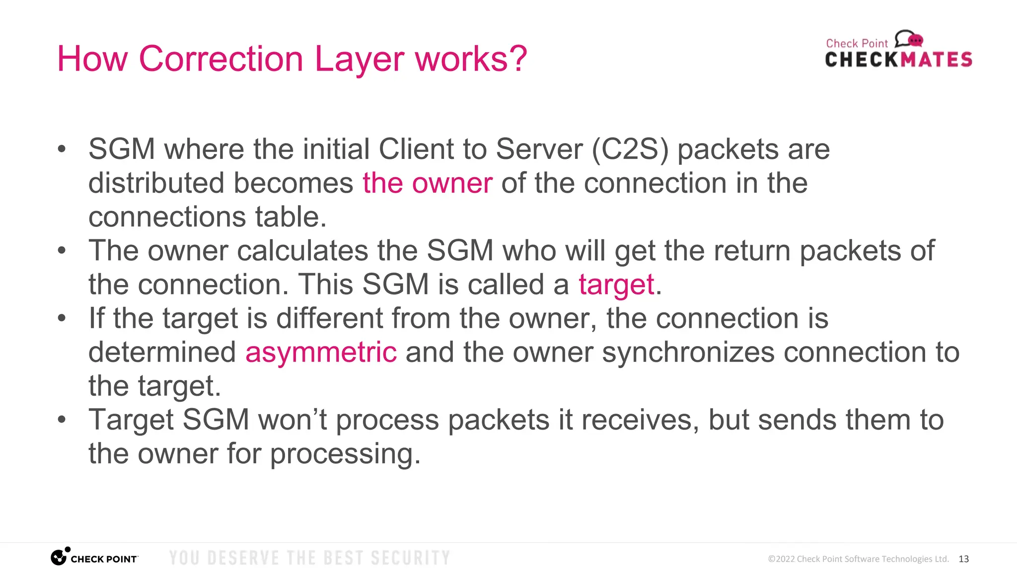 13
©2022 Check Point Software Technologies Ltd.
How Correction Layer works?
• SGM where the initial Client to Server (C2S) packets are
distributed becomes the owner of the connection in the
connections table.
• The owner calculates the SGM who will get the return packets of
the connection. This SGM is called a target.
• If the target is different from the owner, the connection is
determined asymmetric and the owner synchronizes connection to
the target.
• Target SGM won’t process packets it receives, but sends them to
the owner for processing.
 