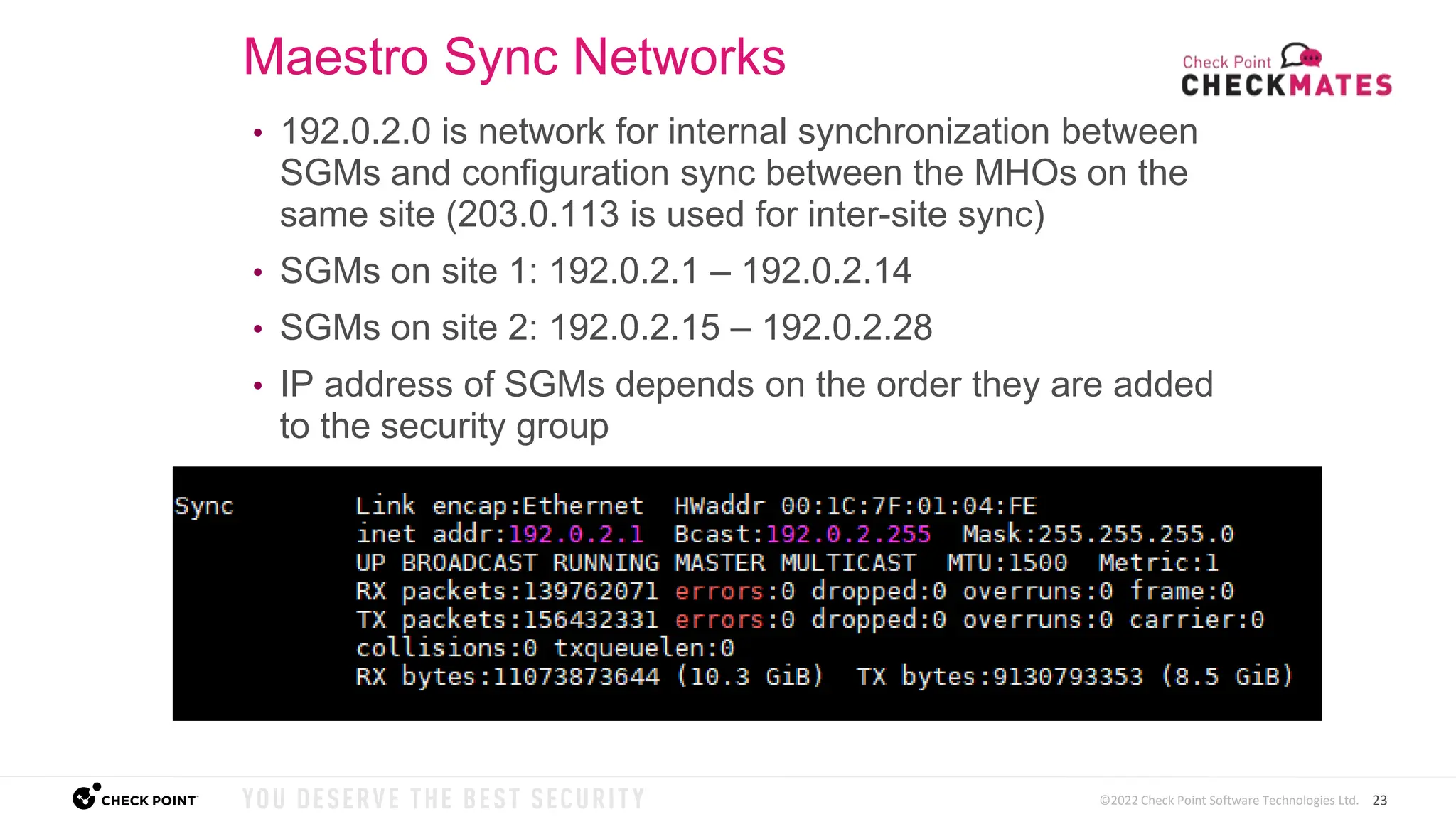 23
©2022 Check Point Software Technologies Ltd.
• 192.0.2.0 is network for internal synchronization between
SGMs and configuration sync between the MHOs on the
same site (203.0.113 is used for inter-site sync)
• SGMs on site 1: 192.0.2.1 – 192.0.2.14
• SGMs on site 2: 192.0.2.15 – 192.0.2.28
• IP address of SGMs depends on the order they are added
to the security group
Maestro Sync Networks
 