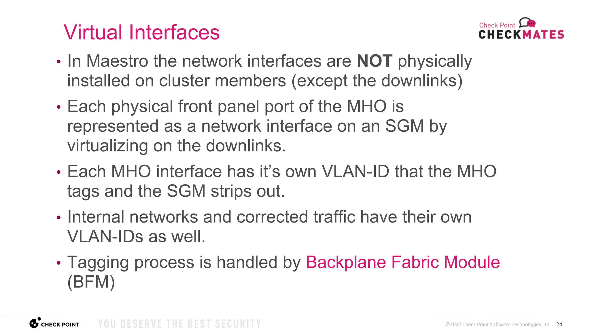 24
©2022 Check Point Software Technologies Ltd.
• In Maestro the network interfaces are NOT physically
installed on cluster members (except the downlinks)
• Each physical front panel port of the MHO is
represented as a network interface on an SGM by
virtualizing on the downlinks.
• Each MHO interface has it’s own VLAN-ID that the MHO
tags and the SGM strips out.
• Internal networks and corrected traffic have their own
VLAN-IDs as well.
• Tagging process is handled by Backplane Fabric Module
(BFM)
Virtual Interfaces
 