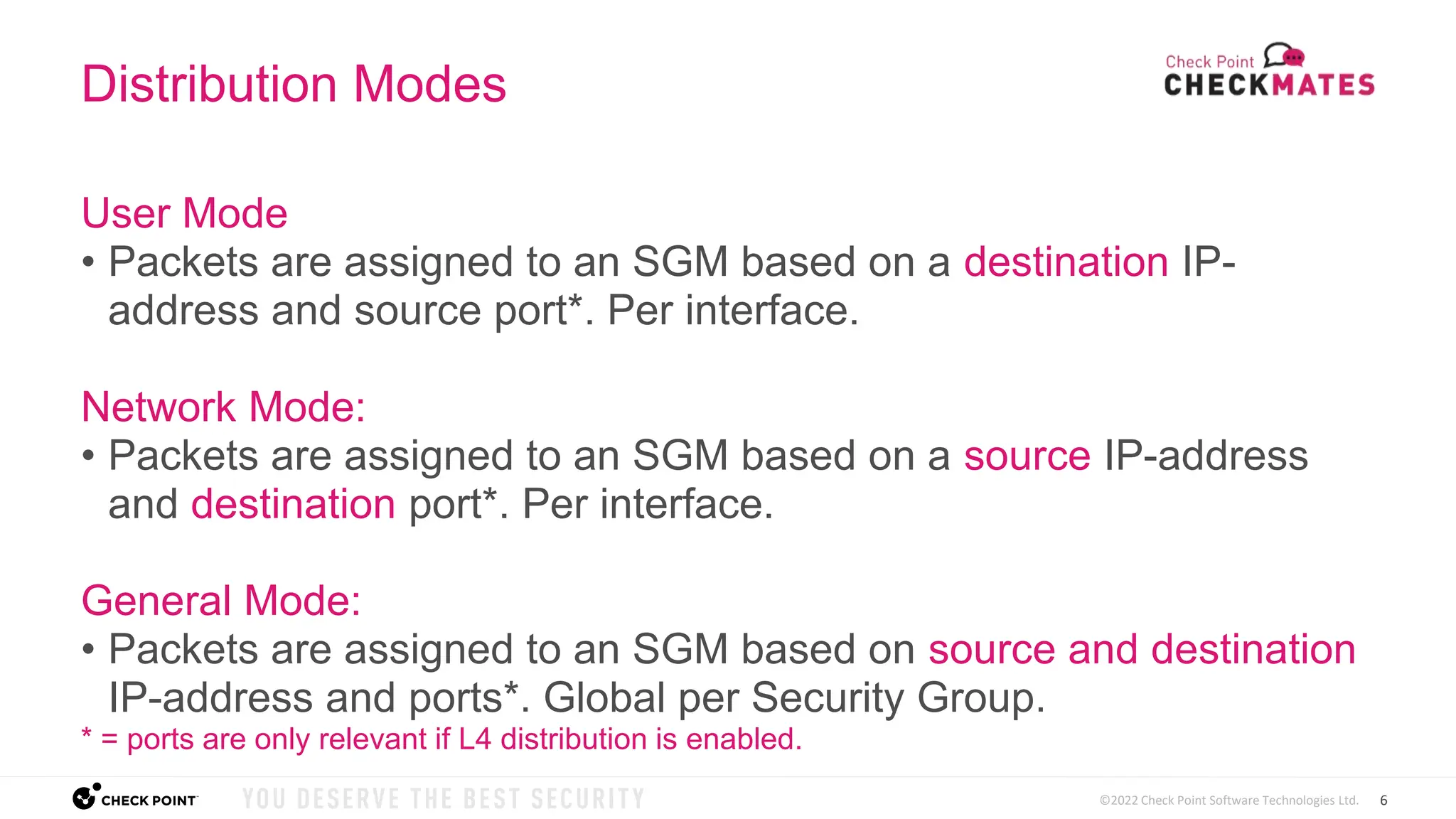 6
©2022 Check Point Software Technologies Ltd.
Distribution Modes
User Mode
• Packets are assigned to an SGM based on a destination IP-
address and source port*. Per interface.
Network Mode:
• Packets are assigned to an SGM based on a source IP-address
and destination port*. Per interface.
General Mode:
• Packets are assigned to an SGM based on source and destination
IP-address and ports*. Global per Security Group.
* = ports are only relevant if L4 distribution is enabled.
 