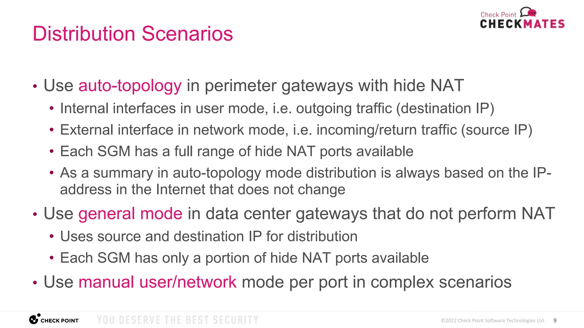 9
©2022 Check Point Software Technologies Ltd.
Distribution Scenarios
• Use auto-topology in perimeter gateways with hide NAT
• Internal interfaces in user mode, i.e. outgoing traffic (destination IP)
• External interface in network mode, i.e. incoming/return traffic (source IP)
• Each SGM has a full range of hide NAT ports available
• As a summary in auto-topology mode distribution is always based on the IP-
address in the Internet that does not change
• Use general mode in data center gateways that do not perform NAT
• Uses source and destination IP for distribution
• Each SGM has only a portion of hide NAT ports available
• Use manual user/network mode per port in complex scenarios
 