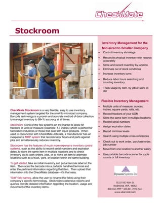Stockroom
                                                                                Inventory Management for the
                                                                                Mid-sized to Smaller Company
                                                                               Control inventory shrinkage

                                                                               Reconcile physical inventory with records
                                                                                 accurately
                                                                               Store and record inventory by location
                                                                               Eliminate out of stock conditions
                                                                               Increase inventory turns

                                                                               Reduce labor hours searching and
                                                                                 counting inventory

                                                                               Track usage by item, by job or work or-
                                                                                 der


                                                                                Flexible Inventory Management
                                                                               Multiple units of measure: ounces,
CheckMate Stockroom is a very flexible, easy to use inventory                    inches, square yards, rolls, etc.
management system targeted for the small to mid-sized company.                 Record fractions of your UOM
Barcode technology is a proven and accurate method of data collection
                                                                               Store the same item in multiple locations
to manage inventory to 99+% accuracy at all times.
                                                                               Record serial numbers
Stockroom is one of the few systems on the market to allow for
                                                                               Assign expiration dates
fractions of units of measure (example: 1.3 inches) which is perfect for
fabrication industries or those that deal with liquid products. When           Report min/max levels
used in conjunction with CheckMate JobData, a manufacturer has an
inexpensive MRP system that records labor hours and parts against              Search using multiple cross-references
jobs and simultaneously reduces inventory.
                                                                               Check out to work order, purchase order,
Stockroom has the features of much more expensive inventory control              job number
systems, such as the ability to record serial numbers and expiration           Move from one location to another easily
dates, to store the same item in multiple locations and to check
inventory out to work orders, jobs, or to move an item to alternate            Use portable barcode scanner for cycle
locations such as a truck, yard, or location within the same building.           counts or full inventory

To get started, take an initial inventory and put a barcode label on the
item. Then scan the barcode into a portable handheld terminal and
enter the pertinent information regarding that item. Then upload that
information into the CheckMate database—it’s that easy.

“Soft” field names, allow the user to rename the fields using their
company’s specific terminology. Stockroom’s extensive reports and
                                                                                           15331 NE 90th St.
queries provide detailed information regarding the location, usage and
movement of the inventory items.                                                         Redmond, WA 98052
                                                                                    800-342-3999 * 425-861-3976 (fax)
                                                                                          www.abarcode.com
 