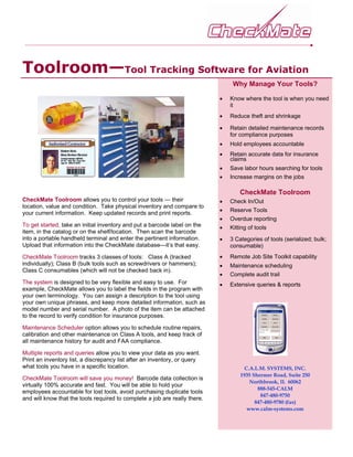 Toolroom—Tool Tracking Software for Aviation
                                                                                 Why Manage Your Tools?

                                                                            •   Know where the tool is when you need
                                                                                it
                                                                            •   Reduce theft and shrinkage

                                                                            •   Retain detailed maintenance records
                                                                                for compliance purposes
                                                                            •   Hold employees accountable
                                                                            •   Retain accurate data for insurance
                                                                                claims
                                                                            •   Save labor hours searching for tools
                                                                            •   Increase margins on the jobs

                                                                                    CheckMate Toolroom
CheckMate Toolroom allows you to control your tools — their                 •   Check In/Out
location, value and condition. Take physical inventory and compare to
                                                                            •   Reserve Tools
your current information. Keep updated records and print reports.
                                                                            •   Overdue reporting
To get started, take an initial inventory and put a barcode label on the    •   Kitting of tools
item, in the catalog or on the shelf/location. Then scan the barcode
into a portable handheld terminal and enter the pertinent information.      •   3 Categories of tools (serialized; bulk;
Upload that information into the CheckMate database—it’s that easy.             consumable)
CheckMate Toolroom tracks 3 classes of tools: Class A (tracked              •   Remote Job Site Toolkit capability
individually); Class B (bulk tools such as screwdrivers or hammers);        •   Maintenance scheduling
Class C consumables (which will not be checked back in).
                                                                            •   Complete audit trail
The system is designed to be very flexible and easy to use. For             •   Extensive queries & reports
example, CheckMate allows you to label the fields in the program with
your own terminology. You can assign a description to the tool using
your own unique phrases, and keep more detailed information, such as
model number and serial number. A photo of the item can be attached
to the record to verify condition for insurance purposes.

Maintenance Scheduler option allows you to schedule routine repairs,
calibration and other maintenance on Class A tools, and keep track of
all maintenance history for audit and FAA compliance.

Multiple reports and queries allow you to view your data as you want.
Print an inventory list, a discrepancy list after an inventory, or query
what tools you have in a specific location.                                           C.A.L.M. SYSTEMS, INC.
                                                                                    1935 Shermer Road, Suite 250
CheckMate Toolroom will save you money! Barcode data collection is
                                                                                        Northbrook, IL 60062
virtually 100% accurate and fast. You will be able to hold your
                                                                                           888-545-CALM
employees accountable for lost tools, avoid purchasing duplicate tools
                                                                                            847-480-9750
and will know that the tools required to complete a job are really there.
                                                                                          847-480-9780 (fax)
                                                                                       www.calm-systems.com
 