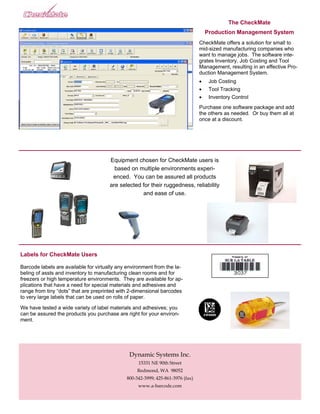The CheckMate
                                                                                     Production Management System
                                                                                 CheckMate offers a solution for small to
                                                                                 mid-sized manufacturing companies who
                                                                                 want to manage jobs. The software inte-
                                                                                 grates Inventory, Job Costing and Tool
                                                                                 Management, resulting in an effective Pro-
                                                                                 duction Management System.
                                                                                 •    Job Costing
                                                                                 •    Tool Tracking
                                                                                 •    Inventory Control
                                                                                 Purchase one software package and add
                                                                                 the others as needed. Or buy them all at
                                                                                 once at a discount.




                                       Equipment chosen for CheckMate users is
                                         based on multiple environments experi-
                                        enced. You can be assured all products
                                       are selected for their ruggedness, reliability
                                                    and ease of use.




Labels for CheckMate Users

Barcode labels are available for virtually any environment from the la-
beling of assts and inventory to manufacturing clean rooms and for
freezers or high temperature environments. They are available for ap-
plications that have a need for special materials and adhesives and
range from tiny “dots” that are preprinted with 2-dimensional barcodes
to very large labels that can be used on rolls of paper.

We have tested a wide variety of label materials and adhesives; you
can be assured the products you purchase are right for your environ-
ment.




                                               Dynamic Systems Inc.
                                                   15331 NE 90th Street
                                                   Redmond, WA 98052
                                              800-342-3999; 425-861-3976 (fax)
                                                   www.a-barcode.com
 