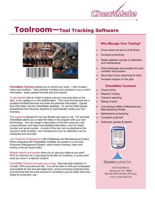 Toolroom—Tool Tracking Software
                                                                                    Why Manage Your Tooling?

                                                                                •   Know where the tool is at all times
                                                                                •   Increase productivity

                                                                                •   Retain detailed records of calibration
                                                                                    and maintenance

                                                                                •   Hold employees accountable for tools’
                                                                                    condition and location
                                                                                •   Save labor hours searching for tools
                                                                                •   Increase margins on the jobs

CheckMate Toolroom allows you to control your tools — their location,                   CheckMate Toolroom
value and condition. Take physical inventory and compare to your current        •   Check In/Out
information. Keep updated records and print reports.
                                                                                •   Reserve Tooling
To get started, take an initial inventory and put a barcode label on the        •   Overdue reporting
item, in the catalog or on the shelf/location. Then scan the barcode into a     •   Kitting of tools
portable handheld terminal and enter the pertinent information. Upload
that information into the CheckMate database. Or use the Data Upload            •   Link tooling to Bills of Materials and
spreadsheet from Dynamic Systems to automatically initiate your tool                Manufacturing Orders
inventory.
                                                                                •   Maintenance scheduling
The system is designed to be very flexible and easy to use. For example,        •   Complete audit trail
CheckMate allows you to label the fields in the program with your own
terminology. You can assign a description to the tool using your own            •   Extensive queries & reports
unique phrases, and keep more detailed information, such as model
number and serial number. A photo of the item can be attached to the
record to verify condition, and maintenance such as calibration can be
scheduled and recorded.

Link Toolroom to Stockroom’s Bill of Materials and Manufacturing Orders.
When integrated with CheckMate JobData, the system is a low-cost
Production Management System, which tracks inventory, labor and
tooling to the job (work-order).

Multiple reports and queries allow you to view your data as you want.
Print an inventory list, a discrepancy list after an inventory, or query what
tools you have in a specific location.

CheckMate Toolroom will save you money! Barcode data collection is
virtually 100% accurate and fast. You will be able to hold your employees
                                                                                              15331 NE 90th St.
accountable for lost and damaged tools, avoid purchasing duplicate tools
                                                                                            Redmond, WA 98052
and will know that the tools required to complete a job are really there and
ready for production use..                                                             800-342-3999; 425-861-3976 (fax)
                                                                                            www.a--barcode.com
 