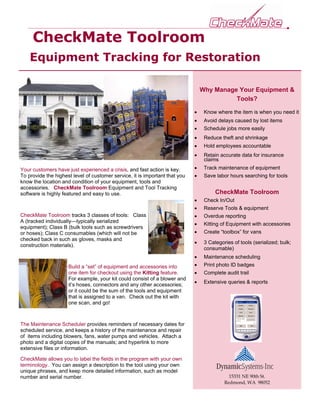 CheckMate Toolroom
    Equipment Tracking for Restoration

                                                                                 Why Manage Your Equipment &
                                                                                           Tools?

                                                                             •    Know where the item is when you need it
                                                                             •    Avoid delays caused by lost items
                                                                             •    Schedule jobs more easily
                                                                             •    Reduce theft and shrinkage
                                                                             •    Hold employees accountable
                                                                             •    Retain accurate data for insurance
                                                                                  claims
Your customers have just experienced a crisis, and fast action is key.       •    Track maintenance of equipment
To provide the highest level of customer service, it is important that you   •    Save labor hours searching for tools
know the location and condition of your equipment, tools and
accessories. CheckMate Toolroom Equipment and Tool Tracking
software is highly featured and easy to use.                                           CheckMate Toolroom
                                                                             •    Check In/Out
                                                                             •    Reserve Tools & equipment
CheckMate Toolroom tracks 3 classes of tools: Class                          •    Overdue reporting
A (tracked individually—typically serialized
                                                                             •    Kitting of Equipment with accessories
equipment); Class B (bulk tools such as screwdrivers
or hoses); Class C consumables (which will not be                            •    Create “toolbox” for vans
checked back in such as gloves, masks and
                                                                             •    3 Categories of tools (serialized; bulk;
construction materials).
                                                                                  consumable)
                                                                             •    Maintenance scheduling
                     Build a “set” of equipment and accessories into         •    Print photo ID badges
                     one item for checkout using the Kitting feature.        •    Complete audit trail
                     For example, your kit could consist of a blower and
                                                                             •    Extensive queries & reports
                     it’s hoses, connectors and any other accessories;
                     or it could be the sum of the tools and equipment
                     that is assigned to a van. Check out the kit with
                     one scan, and go!



The Maintenance Scheduler provides reminders of necessary dates for
scheduled service, and keeps a history of the maintenance and repair
of items including blowers, fans, water pumps and vehicles. Attach a
photo and a digital copies of the manuals; and hyperlink to more
extensive files or information.

CheckMate allows you to label the fields in the program with your own
terminology. You can assign a description to the tool using your own
unique phrases, and keep more detailed information, such as model
number and serial number.                                                                    15331 NE 90th St.
                                                                                           Redmond, WA 98052
 