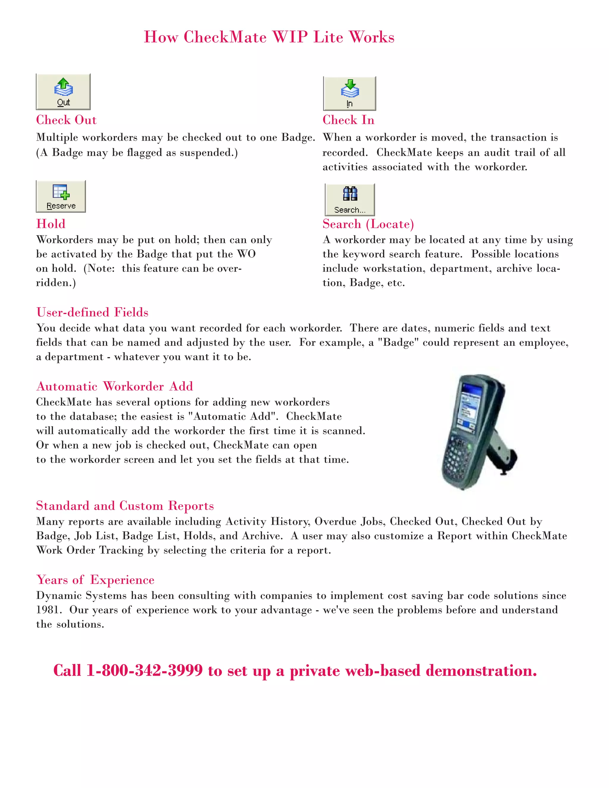 How CheckMate WIP Lite Works



Check Out                                                Check In
Multiple workorders may be checked out to one Badge. When a workorder is moved, the transaction is
(A Badge may be flagged as suspended.)               recorded. CheckMate keeps an audit trail of all
                                                     activities associated with the workorder.



Hold                                                     Search (Locate)
Workorders may be put on hold; then can only             A workorder may be located at any time by using
be activated by the Badge that put the WO                the keyword search feature. Possible locations
on hold. (Note: this feature can be over-                include workstation, department, archive loca-
ridden.)                                                 tion, Badge, etc.

User-defined Fields
You decide what data you want recorded for each workorder. There are dates, numeric fields and text
fields that can be named and adjusted by the user. For example, a "Badge" could represent an employee,
a department - whatever you want it to be.

Automatic Workorder Add
CheckMate has several options for adding new workorders
to the database; the easiest is "Automatic Add". CheckMate
will automatically add the workorder the first time it is scanned.
Or when a new job is checked out, CheckMate can open
to the workorder screen and let you set the fields at that time.


Standard and Custom Reports
Many reports are available including Activity History, Overdue Jobs, Checked Out, Checked Out by
Badge, Job List, Badge List, Holds, and Archive. A user may also customize a Report within CheckMate
Work Order Tracking by selecting the criteria for a report.

Years of Experience
Dynamic Systems has been consulting with companies to implement cost saving bar code solutions since
1981. Our years of experience work to your advantage - we've seen the problems before and understand
the solutions.



   Call 1-800-342-3999 to set up a private web-based demonstration.
 