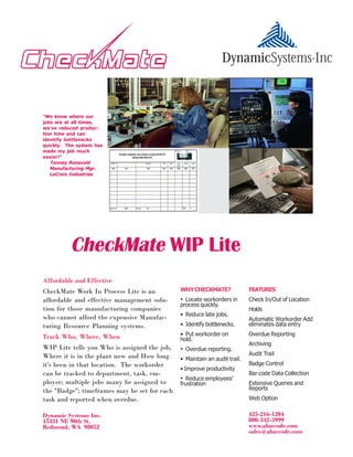 "We know where our
jobs are at all times,
we've reduced produc-

                                     Place Artwork Here
tion time and can
identify bottlenecks
quickly. The system has
made my job much
easier!"
   Tenney Rensvold
   Manufacturing Mgr.
   LaCroix Industries




          CheckMate WIP Lite
Affordable and Effective
CheckMate Work In Process Lite is an          WHY CHECKMATE?               FEATURES
affordable and effective management solu-     • Locate workorders in       Check In/Out of Location
                                              process quickly.
tion for those manufacturing companies                                     Holds
                                              • Reduce late jobs.
who cannot afford the expensive Manufac-                                   Automatic Workorder Add
turing Resource Planning systems.             • Identify bottlenecks.      eliminates data entry

Track Who, Where, When                        • Put workorder on           Overdue Reporting
                                              hold.
                                                                           Archiving
WIP Lite tells you Who is assigned the job,   • Overdue reporting.
Where it is in the plant now and How long                                  Audit Trail
                                              • Maintain an audit trail.
it's been in that location. The workorder                                  Badge Control
                                              • Improve productivity
can be tracked to department, task, em-                                    Bar code Data Collection
                                              • Reduce employees'
ployee; multiple jobs many be assigned to     frustration                  Extensive Queries and
the "Badge"; timeframes may be set for each                                Reports
task and reported when overdue.                                            Web Option


Dynamic Systems Inc.                                                       425-216-1204
15331 NE 90th St.                                                          800-342-3999
Redmond, WA 98052                                                          www.abarcode.com
                                                                           sales@abarcode.com
 