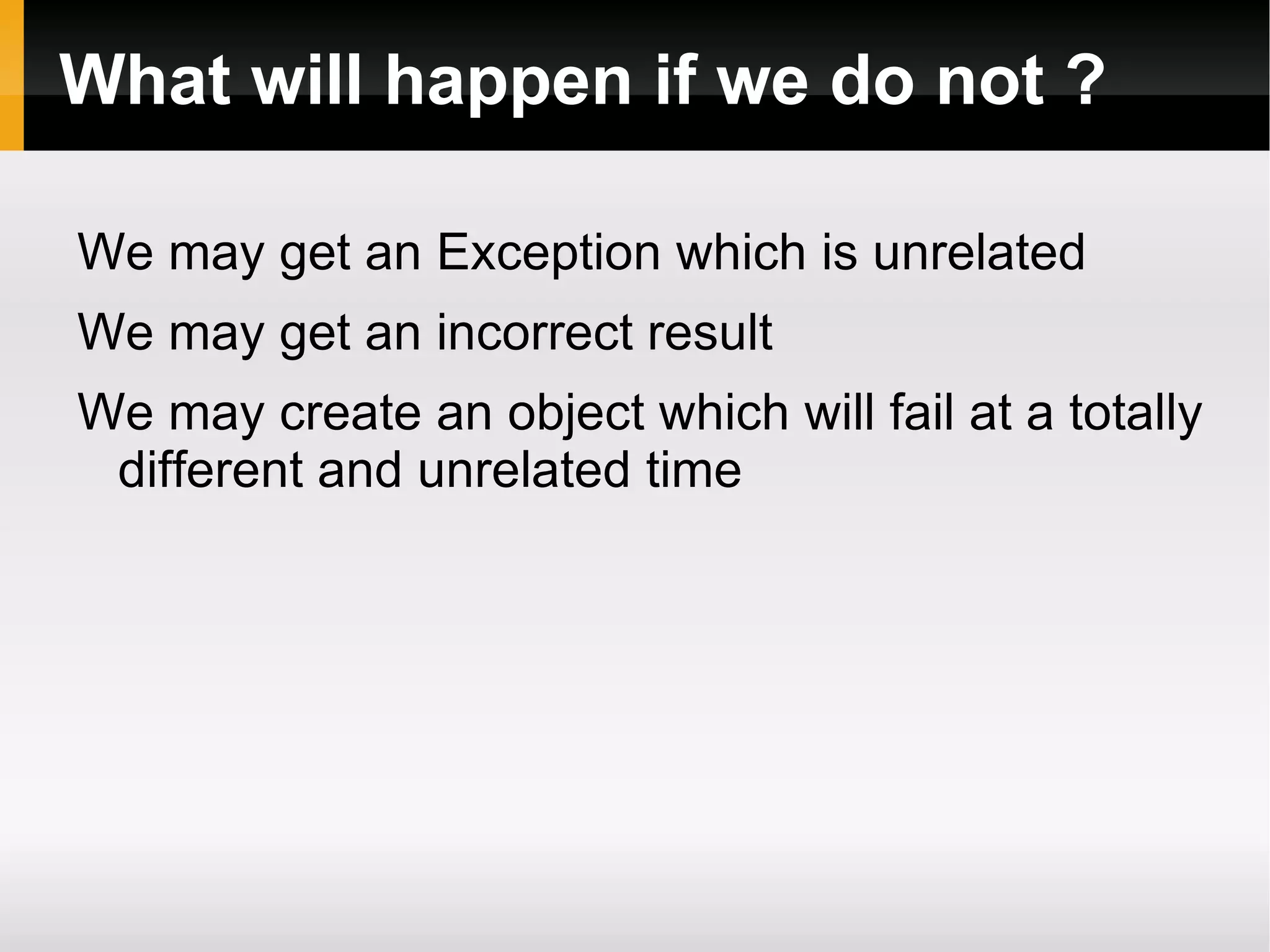 What will happen if we do not ?
We may get an Exception which is unrelated
We may get an incorrect result
We may create an object which will fail at a totally
different and unrelated time