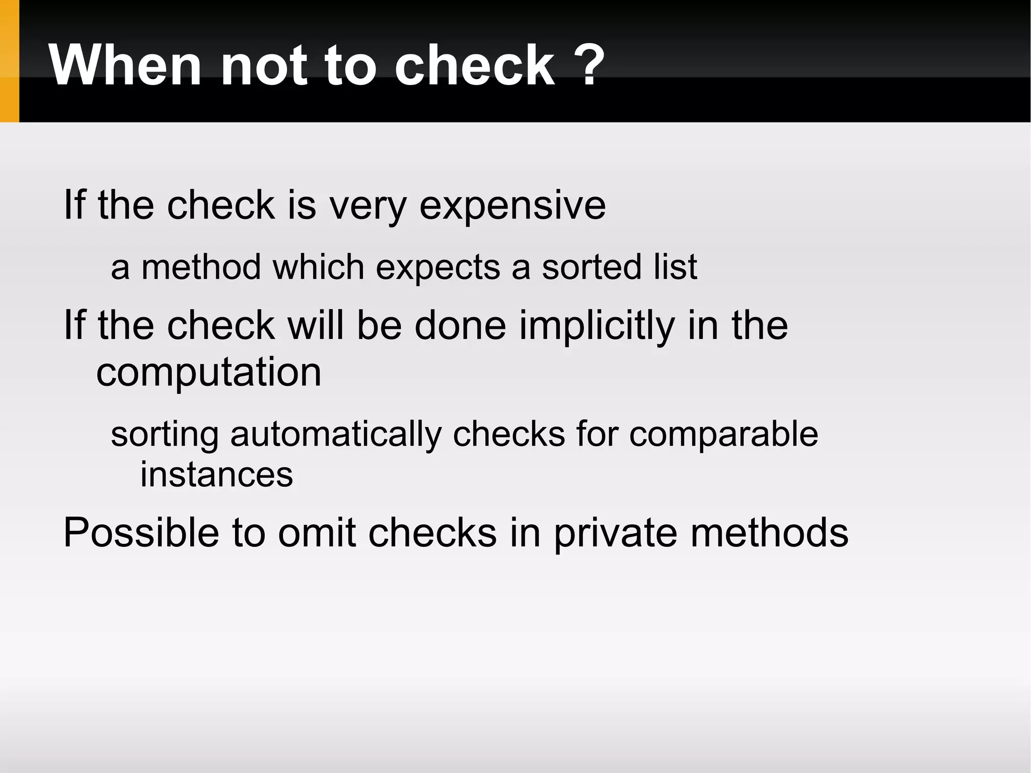 When not to check ?
If the check is very expensive
a method which expects a sorted list
If the check will be done implicitly in the
computation
sorting automatically checks for comparable
instances
Possible to omit checks in private methods