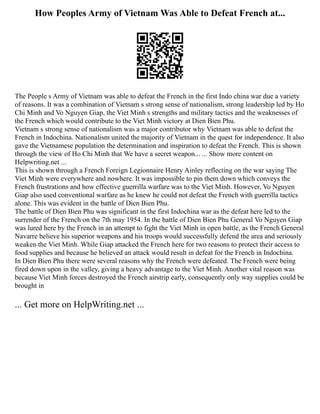 How Peoples Army of Vietnam Was Able to Defeat French at...
The People s Army of Vietnam was able to defeat the French in the first Indo china war due a variety
of reasons. It was a combination of Vietnam s strong sense of nationalism, strong leadership led by Ho
Chi Minh and Vo Nguyen Giap, the Viet Minh s strengths and military tactics and the weaknesses of
the French which would contribute to the Viet Minh victory at Dien Bien Phu.
Vietnam s strong sense of nationalism was a major contributor why Vietnam was able to defeat the
French in Indochina. Nationalism united the majority of Vietnam in the quest for independence. It also
gave the Vietnamese population the determination and inspiration to defeat the French. This is shown
through the view of Ho Chi Minh that We have a secret weapon... ... Show more content on
Helpwriting.net ...
This is shown through a French Foreign Legionnaire Henry Ainley reflecting on the war saying The
Viet Minh were everywhere and nowhere. It was impossible to pin them down which conveys the
French frustrations and how effective guerrilla warfare was to the Viet Minh. However, Vo Nguyen
Giap also used conventional warfare as he knew he could not defeat the French with guerrilla tactics
alone. This was evident in the battle of Dien Bien Phu.
The battle of Dien Bien Phu was significant in the first Indochina war as the defeat here led to the
surrender of the French on the 7th may 1954. In the battle of Dien Bien Phu General Vo Nguyen Giap
was lured here by the French in an attempt to fight the Viet Minh in open battle, as the French General
Navarre believe his superior weapons and his troops would successfully defend the area and seriously
weaken the Viet Minh. While Giap attacked the French here for two reasons to protect their access to
food supplies and because he believed an attack would result in defeat for the French in Indochina.
In Dien Bien Phu there were several reasons why the French were defeated. The French were being
fired down upon in the valley, giving a heavy advantage to the Viet Minh. Another vital reason was
because Viet Minh forces destroyed the French airstrip early, consequently only way supplies could be
brought in
... Get more on HelpWriting.net ...
 