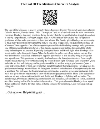 The Last Of The Mohicans Character Analysis
The Last of the Mohicans is a novel series by James Fenimore Cooper. This novel series takes place in
Colonial America, Frontier in the 1750 s. Throughout The Last of the Mohicans the main character is
Hawkeye. Hawkeye has many problems during the story but the big conflict is his struggle to conform
to society s expectations. Through Cooper s eyes, it is possible for Hawkeye to be a savage and a
gentleman, a killer and a peacemaker, a loner and a lover. The frontier gives Hawkeye an opportunity
to have many possibilities throughout the story to live a life of opposites. His personality is made up
of many of those opposite. One of those opposite personalities is him being a savage and a gentleman.
One of these examples that are shown of him being a savage is him fighting throughout the whole
story and taking out his enemies. Especially during the Huron and British fight when Hawkeye takes
people out to make his way to Quora. When he does this he makes everything look so easy as if he
was trained for it. In addition to Hawkeyes opposite personality, is him not only being a savage but
also a gentleman. This gentleman personality is also shown a lot throughout the story. For example,
once he makes his way over to Quora during the Huron British fight. Hawkeye starts to comfort Quora
and make her feel safe bringing out his gentleman skills. As well as being a gentleman to Quora s
sister and keeping both of them safe while they travel throughout their experiences. Hawkeye uses his
gentleman and savage personalities a lot throughout the novel series because of the opportunity he has
to use them. Not only does the frontier give him opportunities to use his savage and gentleman skills
but it also gives him an opportunity to show his killer and peacemaker skills. These killer peacemaker
traits are viewed in the movie and in the text. In the text, Hawkeye is fighting with an Indian. The
narrator says, Deerslayer, after tossing the tomahawk into the canoe, advanced to his victim, and stood
over him, leaning on his rifle, in melancholy attention. . This quote shows that Hawkeye is on top of
things and knows what to do when he has to battle someone for something. Later Hawkeye ends up
killing his
... Get more on HelpWriting.net ...
 