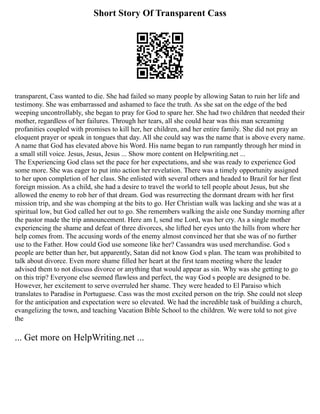 Short Story Of Transparent Cass
transparent, Cass wanted to die. She had failed so many people by allowing Satan to ruin her life and
testimony. She was embarrassed and ashamed to face the truth. As she sat on the edge of the bed
weeping uncontrollably, she began to pray for God to spare her. She had two children that needed their
mother, regardless of her failures. Through her tears, all she could hear was this man screaming
profanities coupled with promises to kill her, her children, and her entire family. She did not pray an
eloquent prayer or speak in tongues that day. All she could say was the name that is above every name.
A name that God has elevated above his Word. His name began to run rampantly through her mind in
a small still voice. Jesus, Jesus, Jesus ... Show more content on Helpwriting.net ...
The Experiencing God class set the pace for her expectations, and she was ready to experience God
some more. She was eager to put into action her revelation. There was a timely opportunity assigned
to her upon completion of her class. She enlisted with several others and headed to Brazil for her first
foreign mission. As a child, she had a desire to travel the world to tell people about Jesus, but she
allowed the enemy to rob her of that dream. God was resurrecting the dormant dream with her first
mission trip, and she was chomping at the bits to go. Her Christian walk was lacking and she was at a
spiritual low, but God called her out to go. She remembers walking the aisle one Sunday morning after
the pastor made the trip announcement. Here am I, send me Lord, was her cry. As a single mother
experiencing the shame and defeat of three divorces, she lifted her eyes unto the hills from where her
help comes from. The accusing words of the enemy almost convinced her that she was of no further
use to the Father. How could God use someone like her? Cassandra was used merchandise. God s
people are better than her, but apparently, Satan did not know God s plan. The team was prohibited to
talk about divorce. Even more shame filled her heart at the first team meeting where the leader
advised them to not discuss divorce or anything that would appear as sin. Why was she getting to go
on this trip? Everyone else seemed flawless and perfect, the way God s people are designed to be.
However, her excitement to serve overruled her shame. They were headed to El Paraiso which
translates to Paradise in Portuguese. Cass was the most excited person on the trip. She could not sleep
for the anticipation and expectation were so elevated. We had the incredible task of building a church,
evangelizing the town, and teaching Vacation Bible School to the children. We were told to not give
the
... Get more on HelpWriting.net ...
 