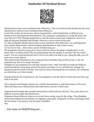 Similarities Of Mythical Heroes
Mythical heroes have more similarities than differences. They are all heroes that should carry the same
characteristics and have more similarities than differences.
In all of the myths, the heroes have shown characteristics, which helped them in different ways.
Similar to Isis and Gilgamesh Determination. The young girl s preparation to escape the house and
Finn McCool s Wife (Oonagh) preparation to take the massive giant back. Gilgamesh s bravery to
fight the big giant Humbaba and Oonagh s Bravery to not be scared of the giant.
It is that Unarguable Mythical heroes have mores similarities than differences. Isis and Gilgamesh
show similar characteristics which all display determination in each of their stories.
As Isis tries to find ... Show more content on Helpwriting.net ...
The preparation from the young girl is shown from the start as she brings a handkerchief, as she
knows that it would be useful. She also picked things that she needed, as she knew that she would
need it. You are a kind hearted girl and I will tell you what I can help to you. Along the path, you will
come across some objects.
This demonstrates Preparation as the young girl knew that Baba Yaga would use her, so she was
prepared to go and try to escape the house.
Oonagh was very prepared even with little amount of time. After Finn McCool made the bridge he
realised he did the wrong thing and led The giant to his house. Even with little time Oonagh was
prepared to get him back to his land. You men are always boasting about your muscles, but sometimes
you should use your brain instead.
Oonagh definitely has Preparation as she was prepared to meet the Massive Giant and scare him to go
back to his land.
The young girl and Oonagh certainly have similar characteristics to make them heroes of the story.
There are many more Characteristics that make heroes, the hero of their story.
Gilgamesh and Oonagh share parallel characteristics which both have Bravery. They show bravery in
different ways but make them both heroes.
Gilgamesh showed Bravery when he was in the forest cutting wood for the village. Then Humbaba
showed and Gilgamesh and Enkidu were fighting a great giant. Gilgamesh was brave and fought untill
the last minute. I am going to slay the giant, Humbaba!
This
... Get more on HelpWriting.net ...
 