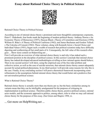 Essay about Rational Choice Theory in Political Science
Rational Choice Theory in Political Science
According to one of rational choice theory s prominent and more thoughtful contemporary exponents,
Peter C. Ordeshook, four books mark the beginning of modern political theory: Anthony Downs s An
Economic Theory of Democracy (1957), Duncan Black s Theory of Committees and Elections (1958),
William H. Riker s A Theory of Political Coalitions (1962), and James Buchanan and Gordon Tullock
s The Calculus of Consent (1962). These volumes, along with Kenneth Arrow s Social Choice and
Individual Values (1951), began such a wealth of research that political scientists today have difficulty
digesting and synthesizing all but small parts of it. Consequently, the full value of this research often
goes ... Show more content on Helpwriting.net ...
First I will provide an overview of what rational choice theory is and why it has staked such a
prominent position in the discipline of political science. In this section I conclude that rational choice
theory has indeed developed advanced methodologies at telling us how rational agents should behave.
Then in my second section I will show, using the empirical case of the free rider problem and
collective action, as well as the case of suicide terrorism, that rational choice theory cannot adequately
account for actual political phenomena. In my third section I will provide some reasons for why this is
the case. Finally, in my concluding section I will posit a theoretical framework incorporating some
refinements to the assumptions behind rational choice theory that would better aid a predictive (but
not universalist) political science.
What is Rational Choice Theory?
Rational choice theory is actually more than one theory per se, but the basic similarities among its
variants mean that they can be intelligibly amalgamated for the purposes of critiquing its
implementation in political science. Therefore public choice theory, positive political science, rational
actor models, and the economic approach to politics, among others, refer to what we may call rational
choice theory for the purposes of this essay. (See Green and Shapiro 1994, xi.
... Get more on HelpWriting.net ...
 