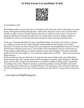 To What Extent Is It Justifiable To Kill
Is it Justifiable to kill?
With killing another you have their life in your hands. Such as last year when I came home to my dog
laying on the ground suffering through pain. I didn t know what to do, but we put we put her down
because we didn t want her to suffer anymore then she was. When we put her down, we knew we
made the right decision and knowing that she is an a better place not in pain. Killing another is a
justifiable act in the case of George and lennie, Hunting for sport, and also in Military ethics.
In the case of hunting and killing for sport is justifiable killing. According to this article, As hunters
are willing to travel across the world to help the animal population from getting out of control
(Dymoke). The article says that if hunters don t go hunting the animal population will get out of hand
and hurt them. What this quote says is, Two member of the international Union for conservation of
Nature support trophy hunting as a means of species conservation (Knights). This quote means that
people all over the world support it, even when they support nature wild life. ... Show more content on
Helpwriting.net ...
ProQuest stated one day was When the U.S. drops the first atomic bomb on the city of Hiroshima,
Japan and three days later, another atomic bomb is dropped on nagasaki, Japan (ProQuest). With this
quote, it proves that revenge from pearl harbor is the perfect example of killing others is justifiable.
According to this article, Thanks to advances in precision guidance, American bombs and missiles
now generally get to where they are intended (Woods). This quote proves that with all new high tech
missiles and bombs,they won t hurt or kill innocent citizens and will hit it s target which is the enemy
to
... Get more on HelpWriting.net ...
 