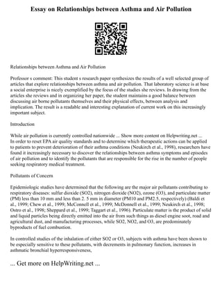 Essay on Relationships between Asthma and Air Pollution
Relationships between Asthma and Air Pollution
Professor s comment: This student s research paper synthesizes the results of a well selected group of
articles that explore relationships between asthma and air pollution. That laboratory science is at base
a social enterprise is nicely exemplified by the focus of the studies she reviews. In drawing from the
articles she reviews and in organizing her paper, the student maintains a good balance between
discussing air borne pollutants themselves and their physical effects, between analysis and
implication. The result is a readable and interesting explanation of current work on this increasingly
important subject.
Introduction
While air pollution is currently controlled nationwide ... Show more content on Helpwriting.net ...
In order to reset EPA air quality standards and to determine which therapeutic actions can be applied
to patients to prevent deterioration of their asthma conditions (Neukirch et al., 1998), researchers have
found it increasingly necessary to discover the relationships between asthma symptoms and episodes
of air pollution and to identify the pollutants that are responsible for the rise in the number of people
seeking respiratory medical treatment.
Pollutants of Concern
Epidemiologic studies have determined that the following are the major air pollutants contributing to
respiratory diseases: sulfur dioxide (SO2), nitrogen dioxide (NO2), ozone (O3), and particulate matter
(PM) less than 10 mm and less than 2. 5 mm in diameter (PM10 and PM2.5, respectively) (Baldi et
al., 1999; Chew et al., 1999; McConnell et al., 1999; McDonnell et al., 1999; Neukirch et al., 1998;
Ostro et al., 1998; Sheppard et al., 1999; Taggart et al., 1996). Particulate matter is the product of solid
and liquid particles being directly emitted into the air from such things as diesel engine soot, road and
agricultural dust, and manufacturing processes, while SO2, NO2, and O3, are predominately
byproducts of fuel combustion.
In controlled studies of the inhalation of either SO2 or O3, subjects with asthma have been shown to
be especially sensitive to these pollutants, with decrements in pulmonary function, increases in
asthmatic bronchial hyperresponsiveness,
... Get more on HelpWriting.net ...
 