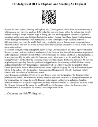 The Judgement Of The Elephant And Shooting An Elephant
Both of the short stories, Shooting an Elephant, and, The Judgement of the Birds, examine the way in
which people may perceive a culture differently than one who abides within the culture; that people
must be willing to accept different ways of living, and that no two people or cultures will perceive
something in the same way. In these short stories, authors George Orwell and Loren Eiseley discuss
events that happened in their lives that resulted in them learning to accept a culture and how a
different culture perceives the world. Both essays implicitly suggest that one must be open to learn
different cultures and how the world is perceived by these cultures, in contrast to how it works around
one s native culture.
In the short story, Shooting an Elephant, author George Orwell discusses his life as a police officer in
Burma, a poverty stricken nation in southeastern Asia, during a time in which the nation was governed
under imperialist control by Great Britain. Orwell recollects his time as an officer as being dreadful, as
he was tormented by the citizens in the Burma no matter what positive act he would do. At first,
George Orwell is confused in the reasoning behind why the citizens disliked his presence. All this was
perplexing and upsetting, Orwell explains as he hypothesizes the reasoning behind this inner hatred
and resentment shown by the citizens of Burma (Orwell 125). However, after the event in which
Orwell protects the town of Moulmein from an insane elephant ravaging the city by him shooting and
killing it, he realizes why the people of Burma despised his presence: Orwell s European culture
clashed with the culture of the Burman people.
Many Europeans, including Orwell, were unwilling to learn how the people of the Burman culture
perceived the world. Orwell realized that the Burmans perceived the world as being different than his
European culture perceived the world. Burman culture perceived the world as being a hopeless
endeavor to survive, as they live in poverty and have little to live off of. As Orwell did not want to kill
the Elephant because of the shame he would feel from his European culture, the Burman culture
wanted him to kill the elephant for the food it would provide for the
... Get more on HelpWriting.net ...
 