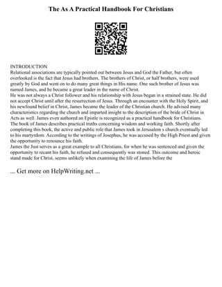 The As A Practical Handbook For Christians
INTRODUCTION
Relational associations are typically pointed out between Jesus and God the Father, but often
overlooked is the fact that Jesus had brothers. The brothers of Christ, or half brothers, were used
greatly by God and went on to do many great things in His name. One such brother of Jesus was
named James, and he became a great leader in the name of Christ.
He was not always a Christ follower and his relationship with Jesus began in a strained state. He did
not accept Christ until after the resurrection of Jesus. Through an encounter with the Holy Spirit, and
his newfound belief in Christ, James became the leader of the Christian church. He advised many
characteristics regarding the church and imparted insight to the description of the bride of Christ in
Acts as well. James even authored an Epistle is recognized as a practical handbook for Christians.
The book of James describes practical truths concerning wisdom and working faith. Shortly after
completing this book, the active and public role that James took in Jerusalem s church eventually led
to his martyrdom. According to the writings of Josephus, he was accused by the High Priest and given
the opportunity to renounce his faith.
James the Just serves as a great example to all Christians, for when he was sentenced and given the
opportunity to recant his faith, he refused and consequently was stoned. This outcome and heroic
stand made for Christ, seems unlikely when examining the life of James before the
... Get more on HelpWriting.net ...
 