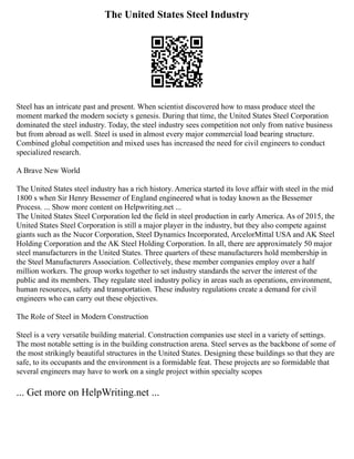 The United States Steel Industry
Steel has an intricate past and present. When scientist discovered how to mass produce steel the
moment marked the modern society s genesis. During that time, the United States Steel Corporation
dominated the steel industry. Today, the steel industry sees competition not only from native business
but from abroad as well. Steel is used in almost every major commercial load bearing structure.
Combined global competition and mixed uses has increased the need for civil engineers to conduct
specialized research.
A Brave New World
The United States steel industry has a rich history. America started its love affair with steel in the mid
1800 s when Sir Henry Bessemer of England engineered what is today known as the Bessemer
Process. ... Show more content on Helpwriting.net ...
The United States Steel Corporation led the field in steel production in early America. As of 2015, the
United States Steel Corporation is still a major player in the industry, but they also compete against
giants such as the Nucor Corporation, Steel Dynamics Incorporated, ArcelorMittal USA and AK Steel
Holding Corporation and the AK Steel Holding Corporation. In all, there are approximately 50 major
steel manufacturers in the United States. Three quarters of these manufacturers hold membership in
the Steel Manufacturers Association. Collectively, these member companies employ over a half
million workers. The group works together to set industry standards the server the interest of the
public and its members. They regulate steel industry policy in areas such as operations, environment,
human resources, safety and transportation. These industry regulations create a demand for civil
engineers who can carry out these objectives.
The Role of Steel in Modern Construction
Steel is a very versatile building material. Construction companies use steel in a variety of settings.
The most notable setting is in the building construction arena. Steel serves as the backbone of some of
the most strikingly beautiful structures in the United States. Designing these buildings so that they are
safe, to its occupants and the environment is a formidable feat. These projects are so formidable that
several engineers may have to work on a single project within specialty scopes
... Get more on HelpWriting.net ...
 